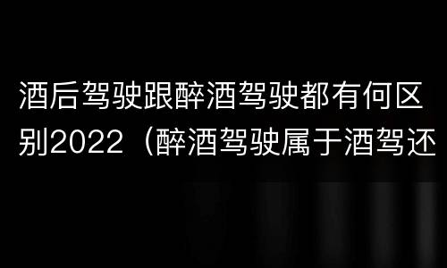 酒后驾驶跟醉酒驾驶都有何区别2022（醉酒驾驶属于酒驾还是醉驾）