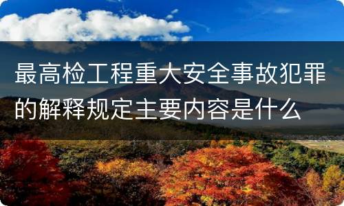 最高检工程重大安全事故犯罪的解释规定主要内容是什么