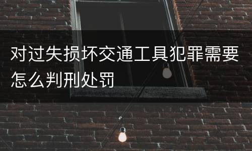 对过失损坏交通工具犯罪需要怎么判刑处罚