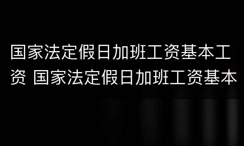 国家法定假日加班工资基本工资 国家法定假日加班工资基本工资怎么计算