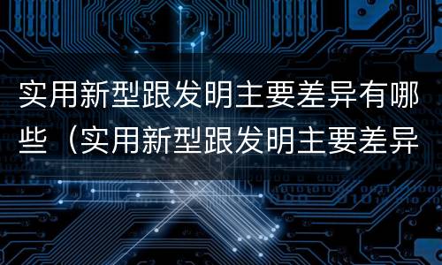 实用新型跟发明主要差异有哪些（实用新型跟发明主要差异有哪些呢）