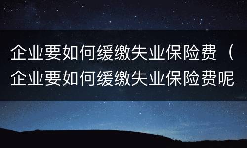 企业要如何缓缴失业保险费（企业要如何缓缴失业保险费呢）