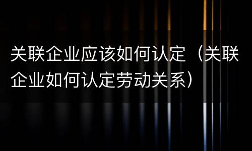 关联企业应该如何认定（关联企业如何认定劳动关系）