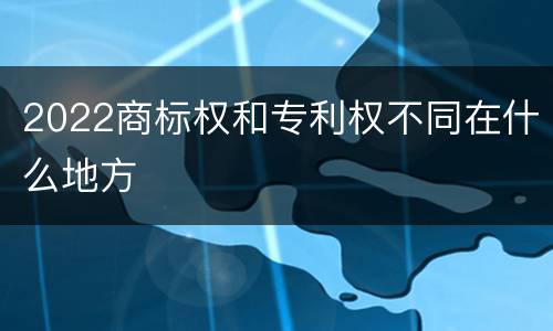 2022商标权和专利权不同在什么地方