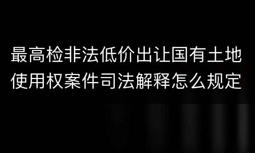 最高检非法低价出让国有土地使用权案件司法解释怎么规定的