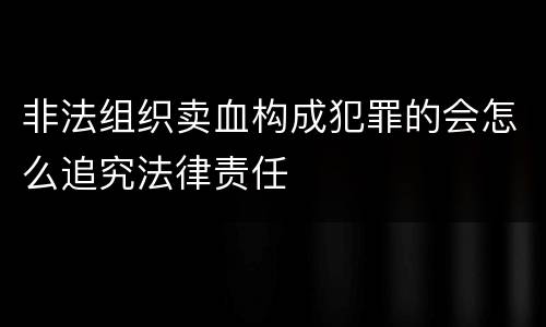 非法组织卖血构成犯罪的会怎么追究法律责任