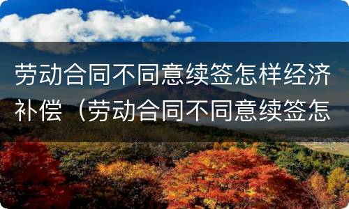 劳动合同不同意续签怎样经济补偿（劳动合同不同意续签怎样经济补偿呢）