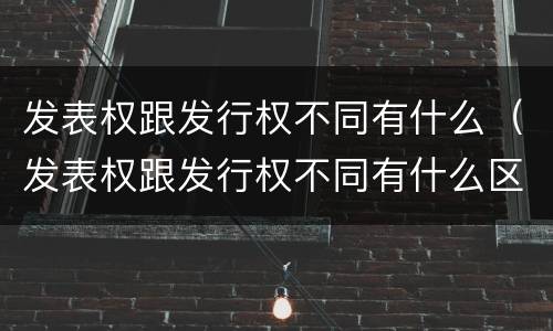 发表权跟发行权不同有什么（发表权跟发行权不同有什么区别）