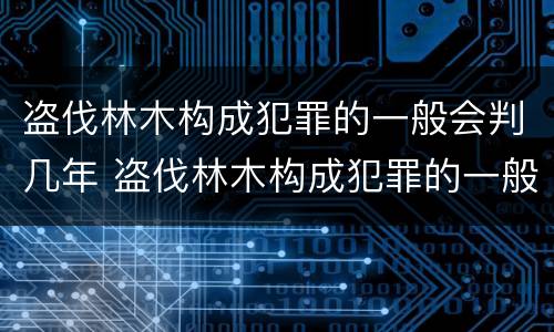 盗伐林木构成犯罪的一般会判几年 盗伐林木构成犯罪的一般会判几年呢