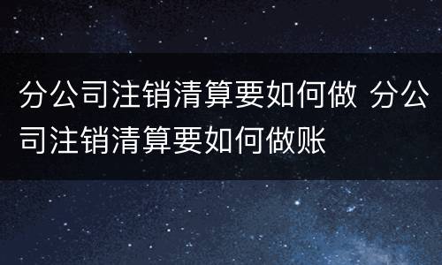 分公司注销清算要如何做 分公司注销清算要如何做账