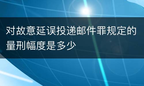 对故意延误投递邮件罪规定的量刑幅度是多少