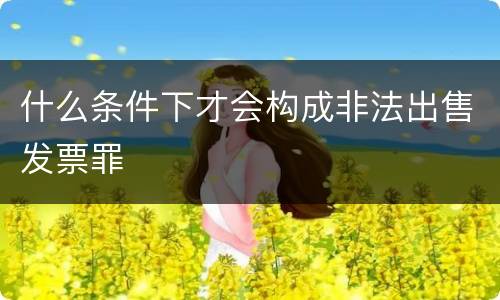 什么条件下才会构成非法出售发票罪