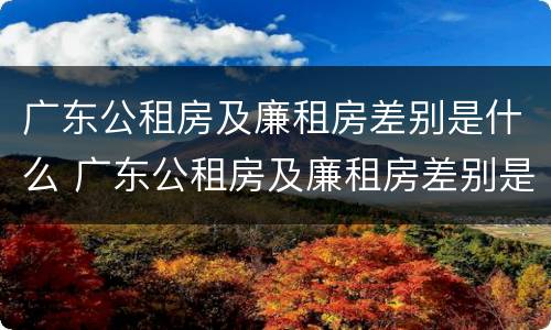 广东公租房及廉租房差别是什么 广东公租房及廉租房差别是什么意思