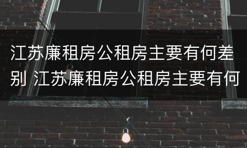 江苏廉租房公租房主要有何差别 江苏廉租房公租房主要有何差别呢