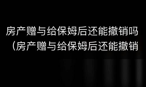 房产赠与给保姆后还能撤销吗（房产赠与给保姆后还能撤销吗知乎）