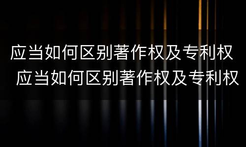 应当如何区别著作权及专利权 应当如何区别著作权及专利权证书