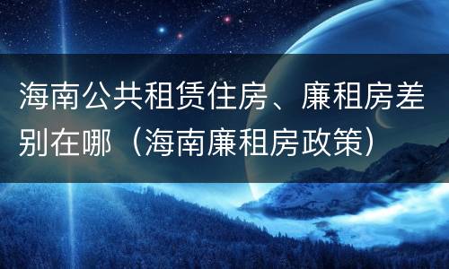 海南公共租赁住房、廉租房差别在哪（海南廉租房政策）