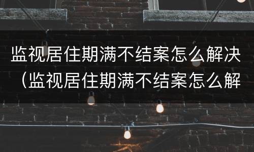 监视居住期满不结案怎么解决（监视居住期满不结案怎么解决呢）