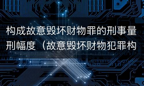 构成故意毁坏财物罪的刑事量刑幅度（故意毁坏财物犯罪构成）