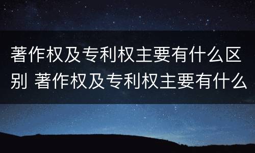 著作权及专利权主要有什么区别 著作权及专利权主要有什么区别和联系