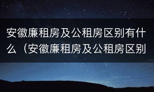 安徽廉租房及公租房区别有什么（安徽廉租房及公租房区别有什么不同）