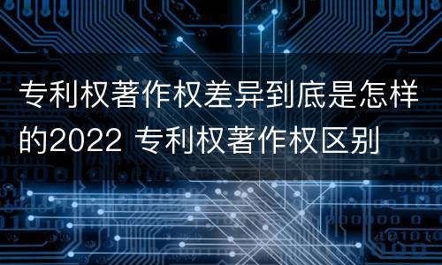 专利权著作权差异到底是怎样的2022 专利权著作权区别