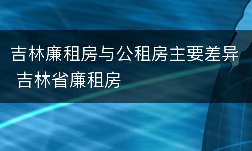 吉林廉租房与公租房主要差异 吉林省廉租房