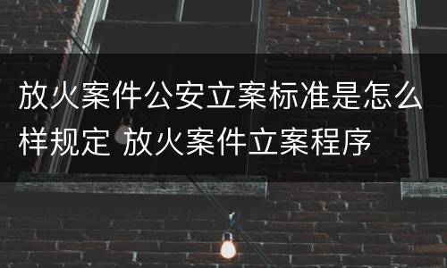 放火案件公安立案标准是怎么样规定 放火案件立案程序