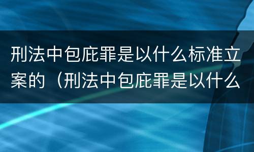 刑法中包庇罪是以什么标准立案的（刑法中包庇罪是以什么标准立案的规定）