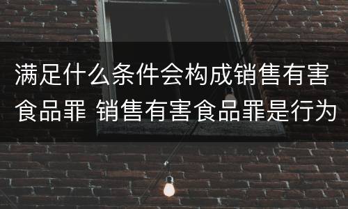 满足什么条件会构成销售有害食品罪 销售有害食品罪是行为犯还是结果犯