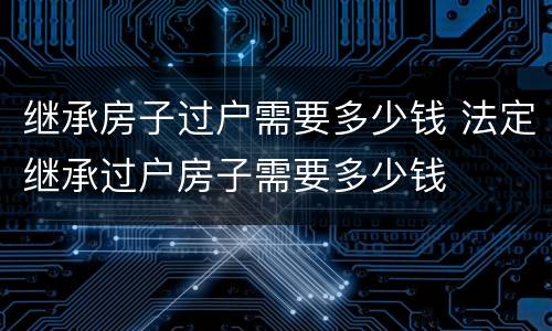 继承房子过户需要多少钱 法定继承过户房子需要多少钱