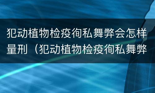 犯动植物检疫徇私舞弊会怎样量刑（犯动植物检疫徇私舞弊会怎样量刑呢）