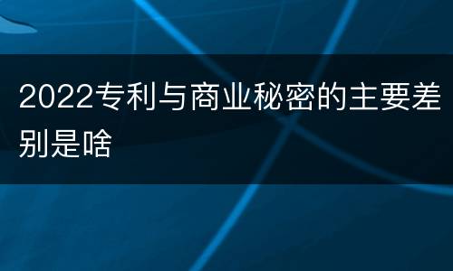 2022专利与商业秘密的主要差别是啥