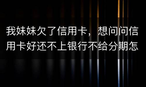 我妹妹欠了信用卡，想问问信用卡好还不上银行不给分期怎么办