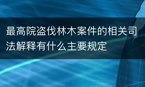 最高院盗伐林木案件的相关司法解释有什么主要规定