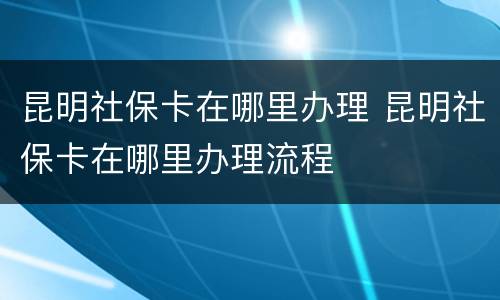 昆明社保卡在哪里办理 昆明社保卡在哪里办理流程