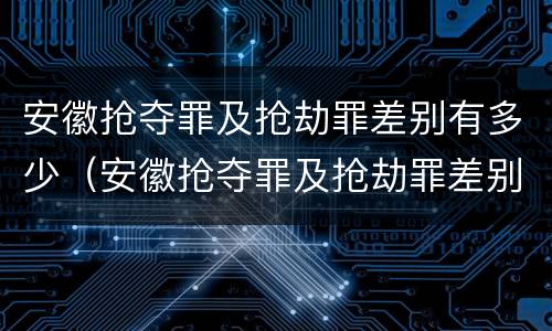 安徽抢夺罪及抢劫罪差别有多少（安徽抢夺罪及抢劫罪差别有多少人）