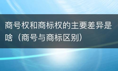 商号权和商标权的主要差异是啥（商号与商标区别）