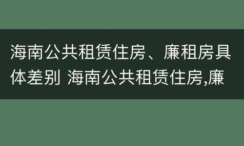 海南公共租赁住房、廉租房具体差别 海南公共租赁住房,廉租房具体差别是什么