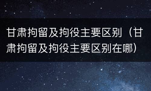 甘肃拘留及拘役主要区别（甘肃拘留及拘役主要区别在哪）