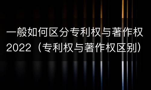 一般如何区分专利权与著作权2022（专利权与著作权区别）