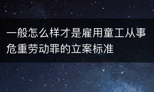 一般怎么样才是雇用童工从事危重劳动罪的立案标准