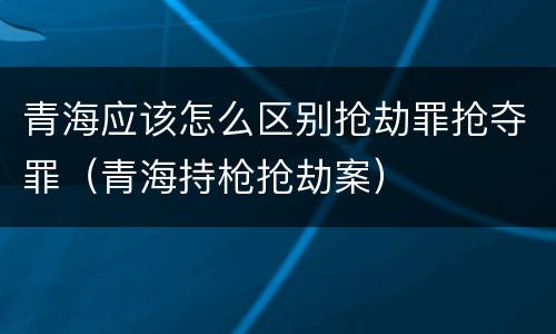 青海应该怎么区别抢劫罪抢夺罪（青海持枪抢劫案）