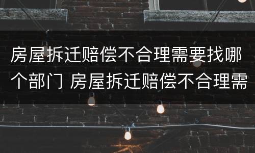 房屋拆迁赔偿不合理需要找哪个部门 房屋拆迁赔偿不合理需要找哪个部门举报