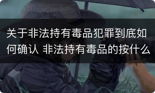 关于非法持有毒品犯罪到底如何确认 非法持有毒品的按什么计算