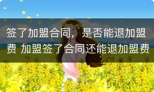 签了加盟合同，是否能退加盟费 加盟签了合同还能退加盟费吗