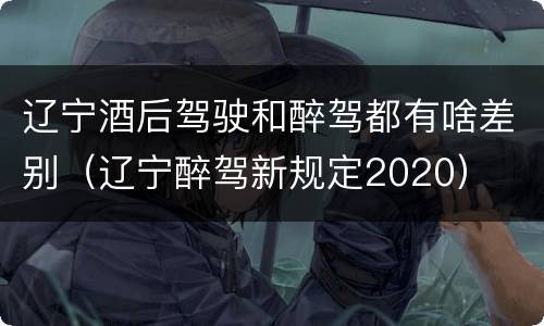 辽宁酒后驾驶和醉驾都有啥差别（辽宁醉驾新规定2020）