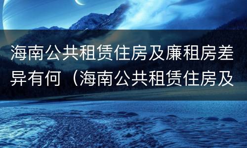 海南公共租赁住房及廉租房差异有何（海南公共租赁住房及廉租房差异有何原因）