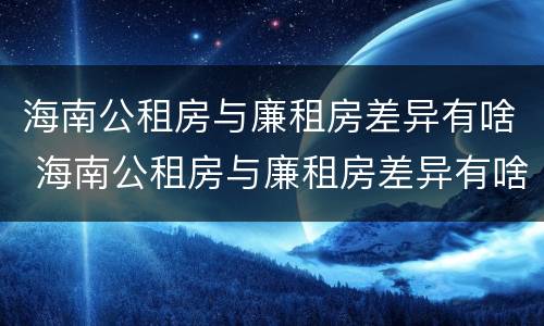 海南公租房与廉租房差异有啥 海南公租房与廉租房差异有啥规定