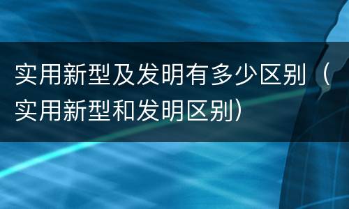 实用新型及发明有多少区别（实用新型和发明区别）